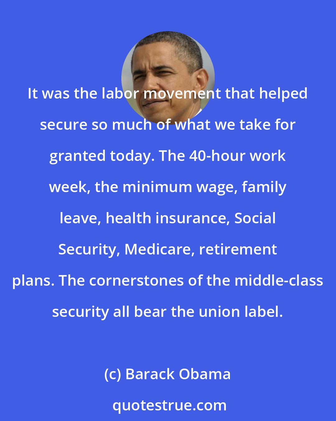 Barack Obama: It was the labor movement that helped secure so much of what we take for granted today. The 40-hour work week, the minimum wage, family leave, health insurance, Social Security, Medicare, retirement plans. The cornerstones of the middle-class security all bear the union label.