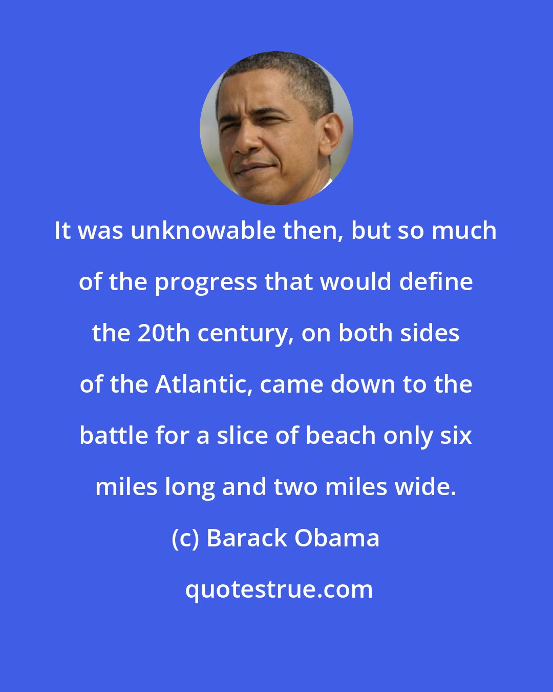 Barack Obama: It was unknowable then, but so much of the progress that would define the 20th century, on both sides of the Atlantic, came down to the battle for a slice of beach only six miles long and two miles wide.