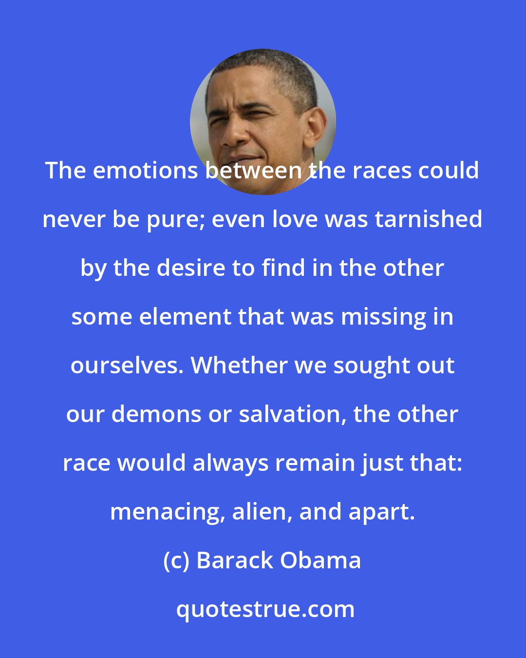 Barack Obama: The emotions between the races could never be pure; even love was tarnished by the desire to find in the other some element that was missing in ourselves. Whether we sought out our demons or salvation, the other race would always remain just that: menacing, alien, and apart.