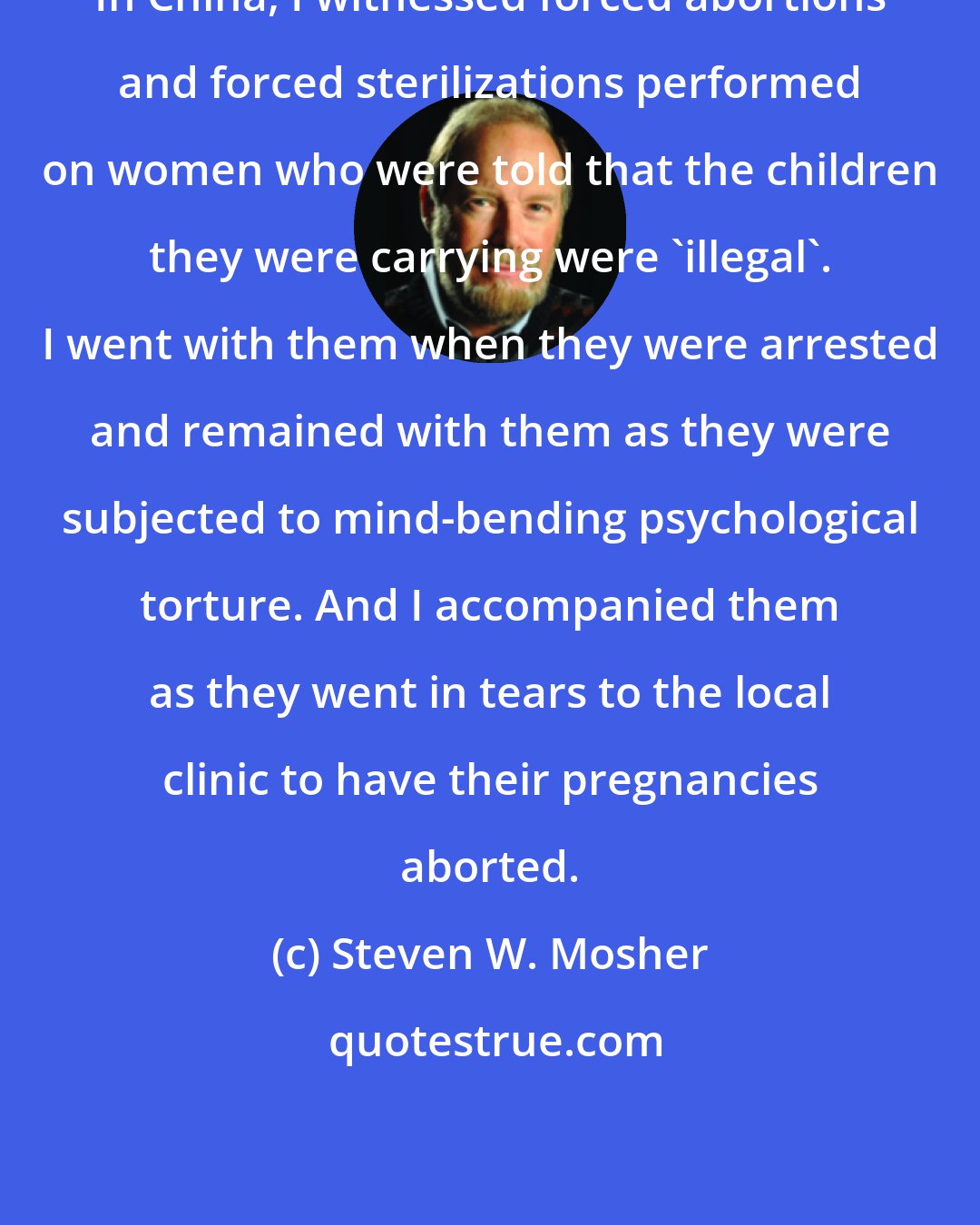 Steven W. Mosher: In China, I witnessed forced abortions and forced sterilizations performed on women who were told that the children they were carrying were 'illegal'. I went with them when they were arrested and remained with them as they were subjected to mind-bending psychological torture. And I accompanied them as they went in tears to the local clinic to have their pregnancies aborted.
