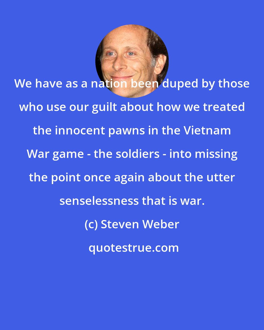 Steven Weber: We have as a nation been duped by those who use our guilt about how we treated the innocent pawns in the Vietnam War game - the soldiers - into missing the point once again about the utter senselessness that is war.