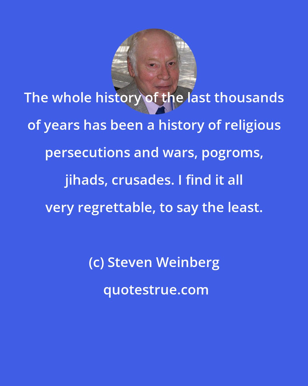 Steven Weinberg: The whole history of the last thousands of years has been a history of religious persecutions and wars, pogroms, jihads, crusades. I find it all very regrettable, to say the least.