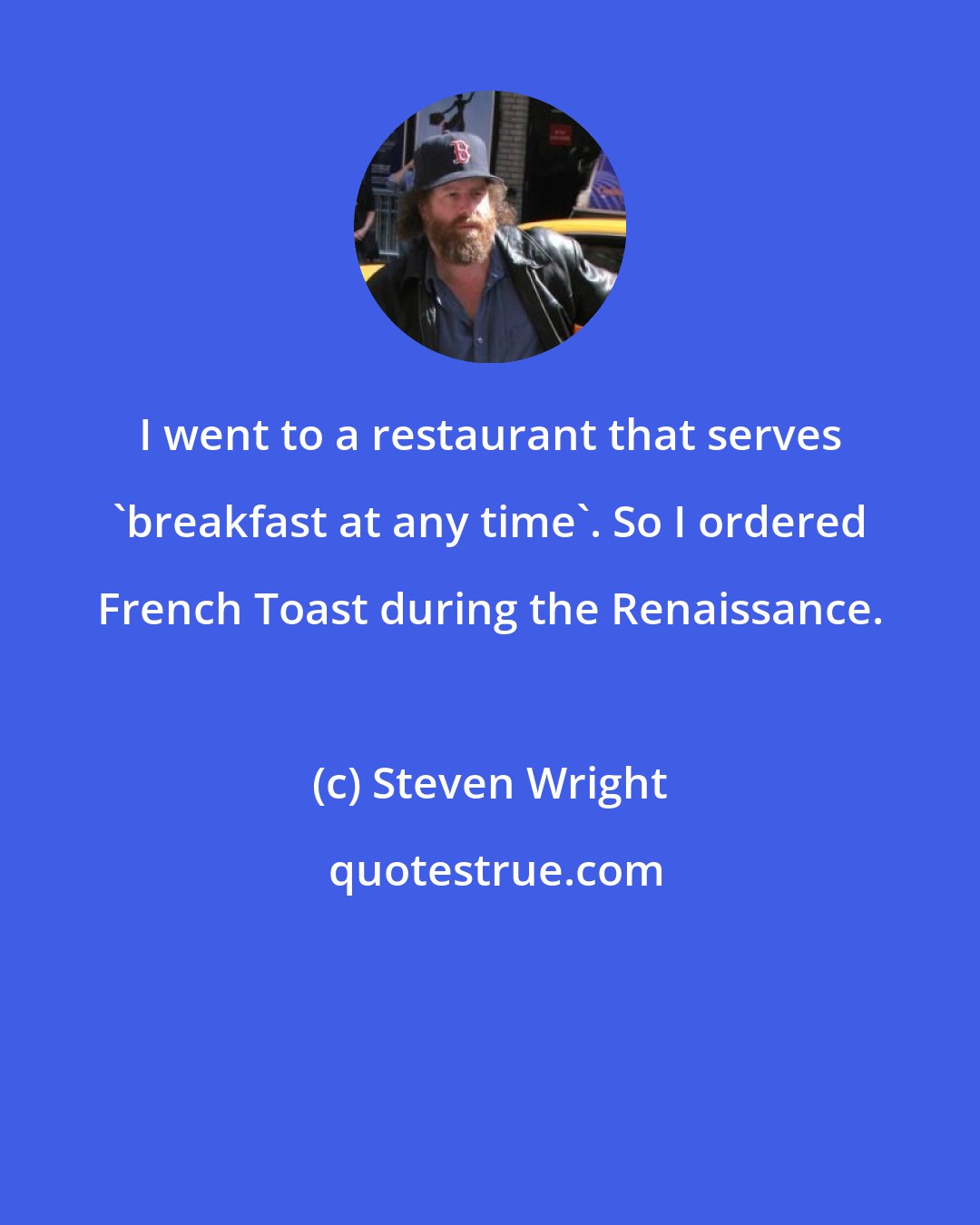 Steven Wright: I went to a restaurant that serves 'breakfast at any time'. So I ordered French Toast during the Renaissance.