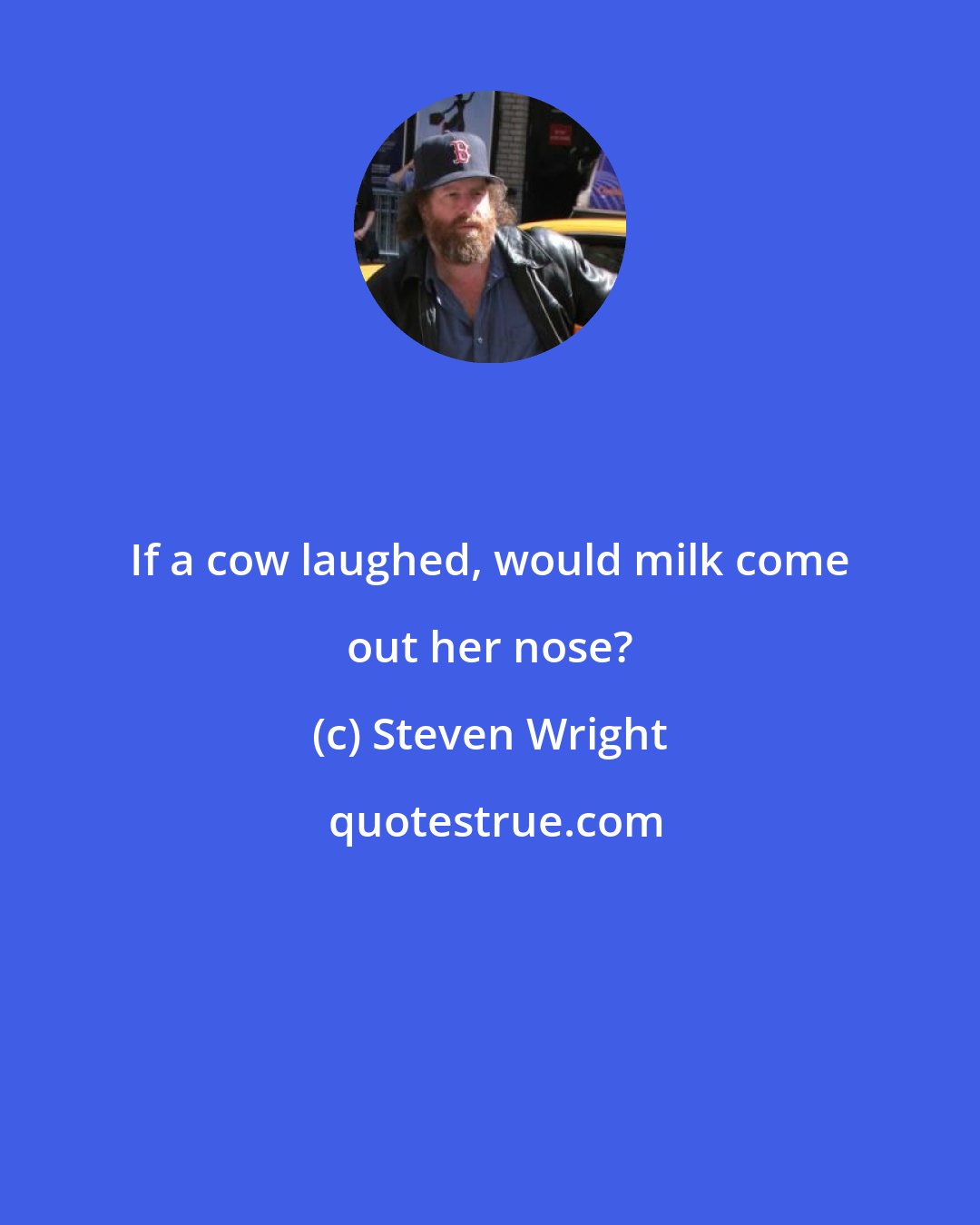 Steven Wright: If a cow laughed, would milk come out her nose?