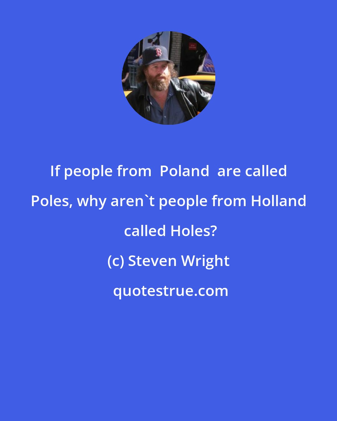 Steven Wright: If people from  Poland  are called Poles, why aren't people from Holland  called Holes?