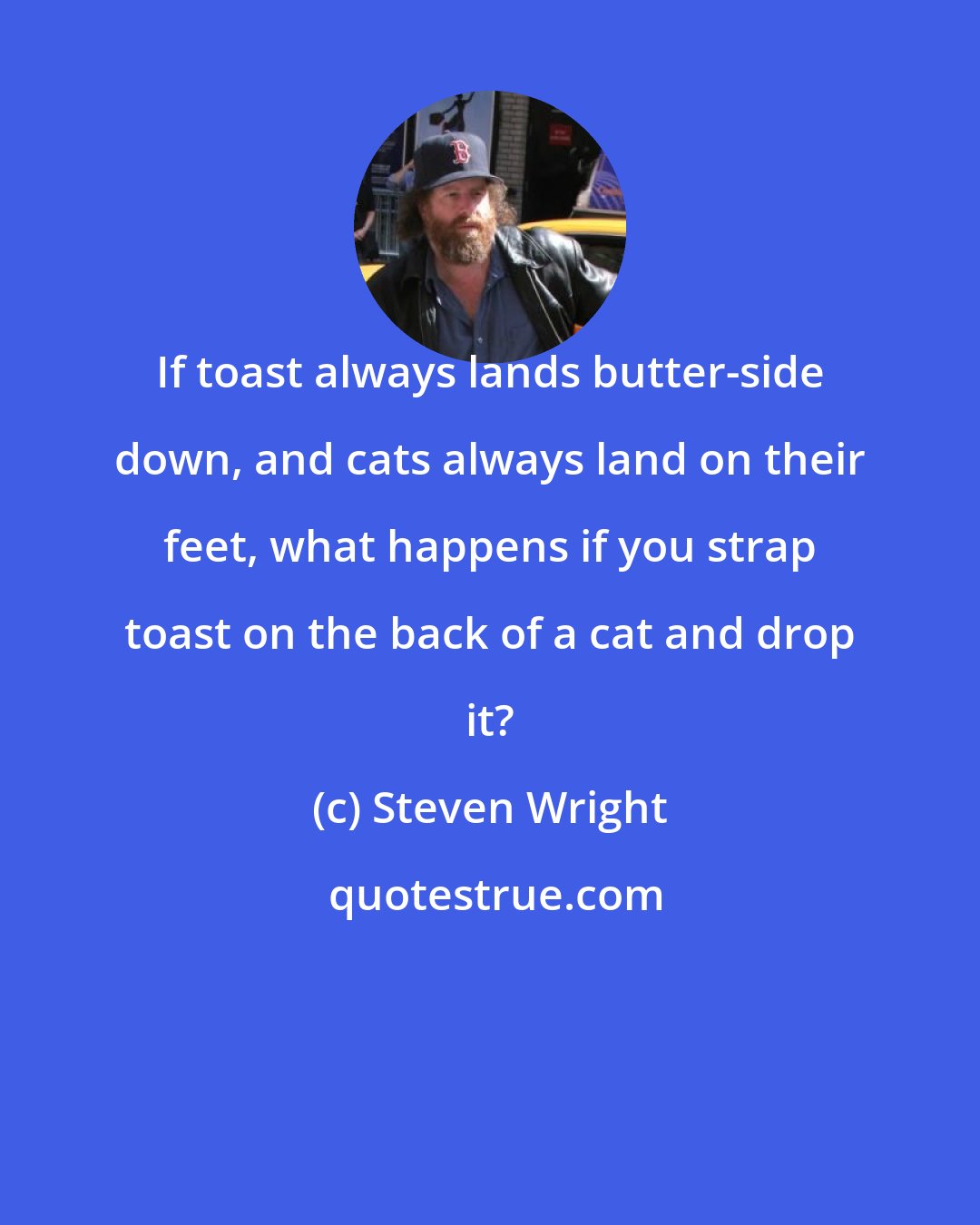 Steven Wright: If toast always lands butter-side down, and cats always land on their feet, what happens if you strap toast on the back of a cat and drop it?