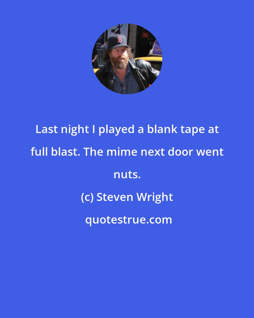 Steven Wright: Last night I played a blank tape at full blast. The mime next door went nuts.