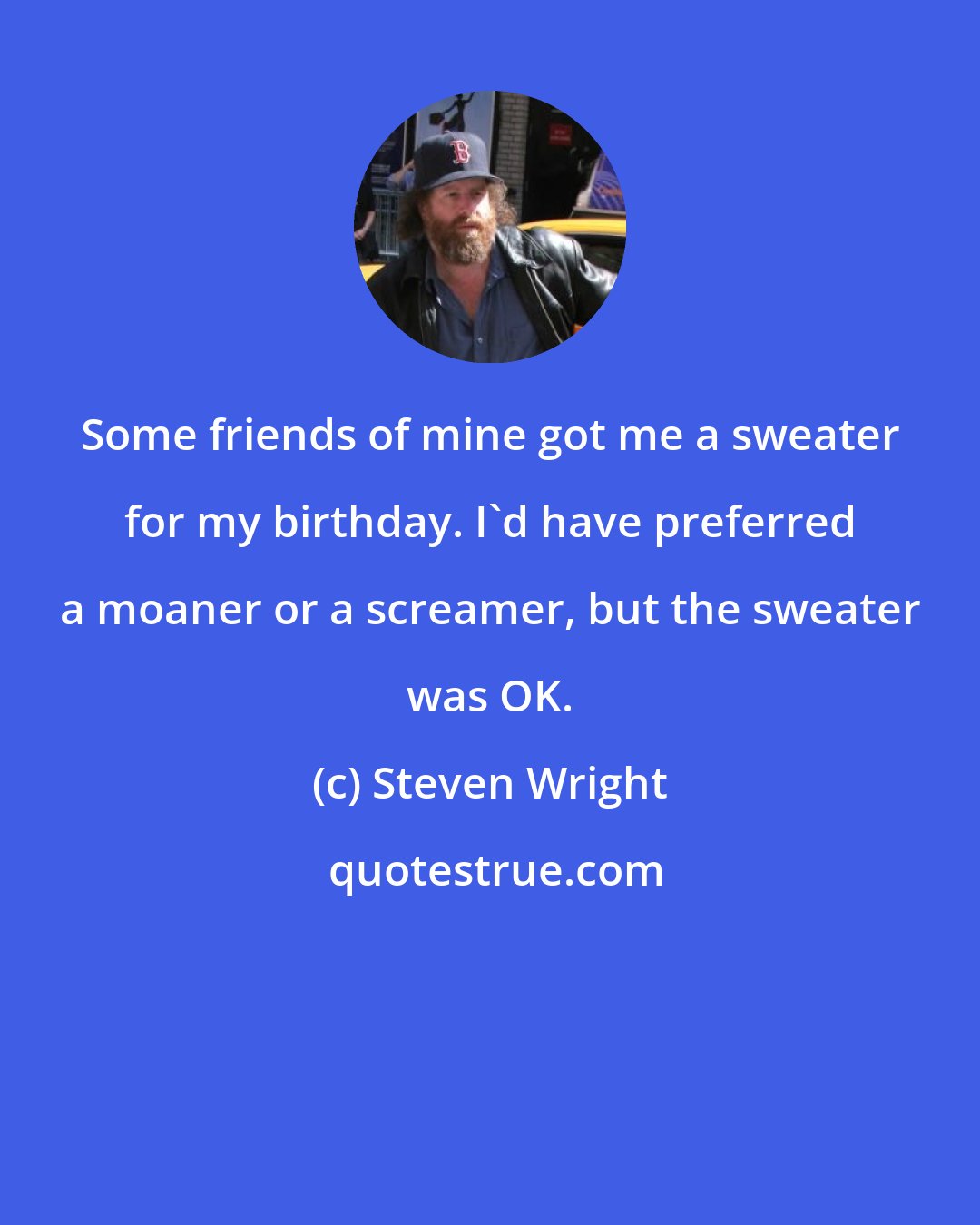 Steven Wright: Some friends of mine got me a sweater for my birthday. I'd have preferred a moaner or a screamer, but the sweater was OK.