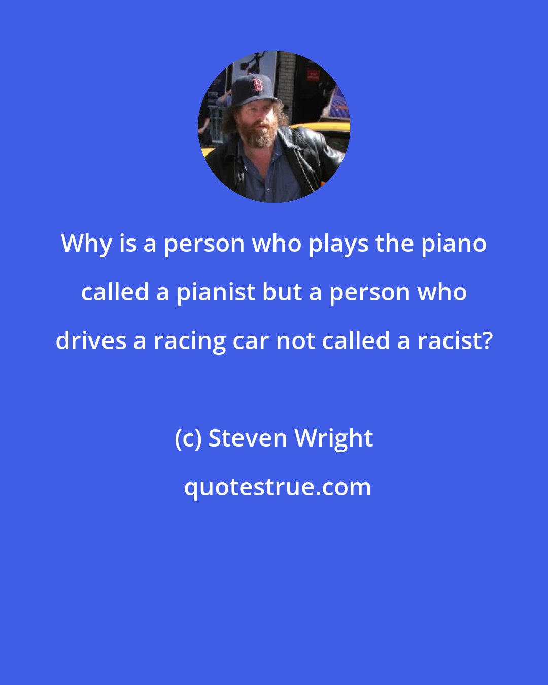 Steven Wright: Why is a person who plays the piano called a pianist but a person who drives a racing car not called a racist?