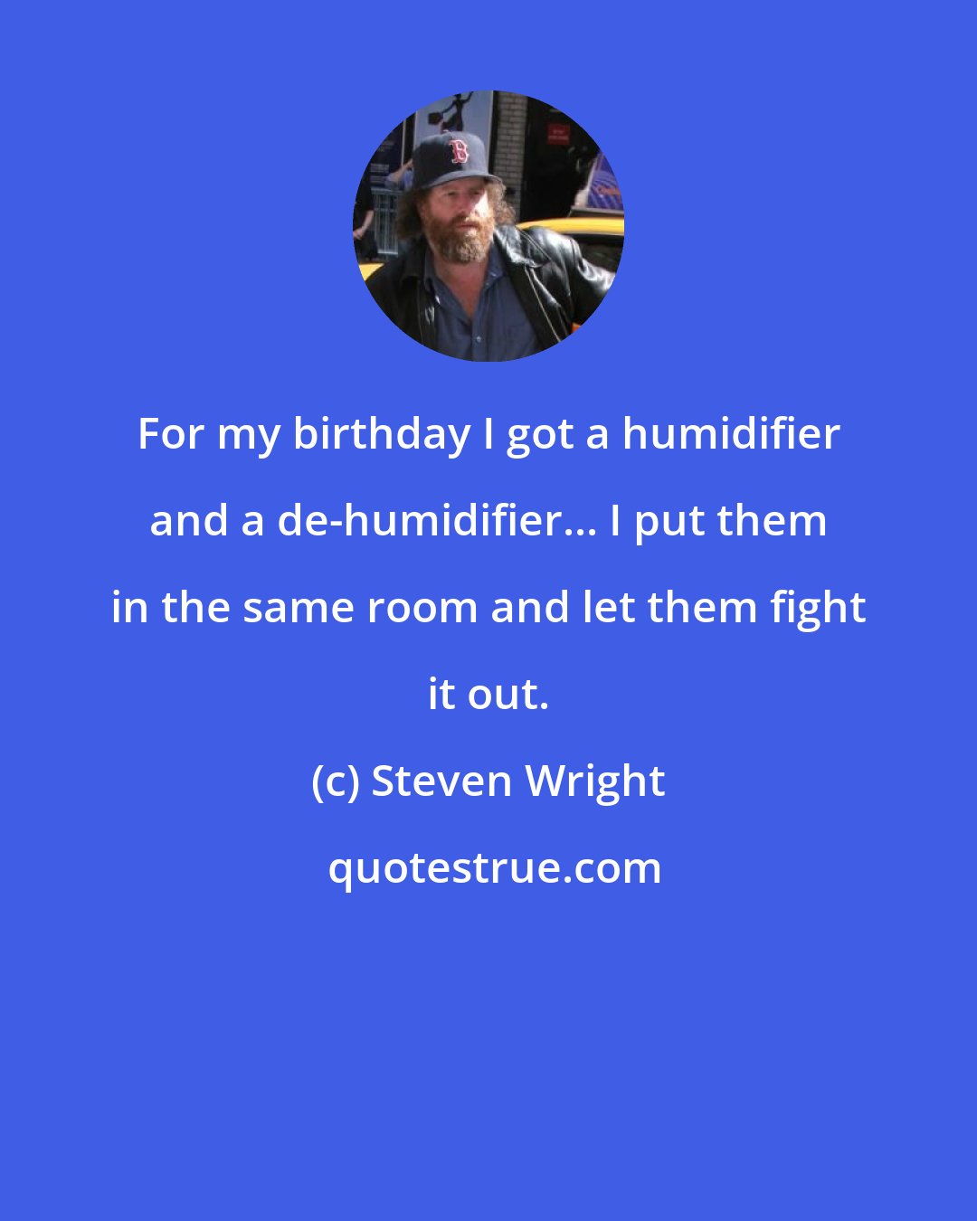 Steven Wright: For my birthday I got a humidifier and a de-humidifier... I put them in the same room and let them fight it out.