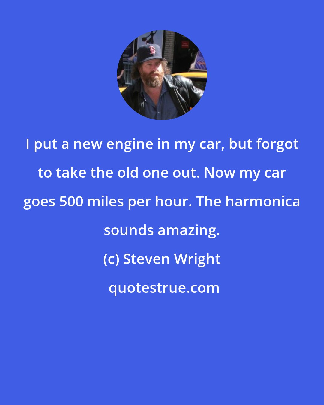 Steven Wright: I put a new engine in my car, but forgot to take the old one out. Now my car goes 500 miles per hour. The harmonica sounds amazing.