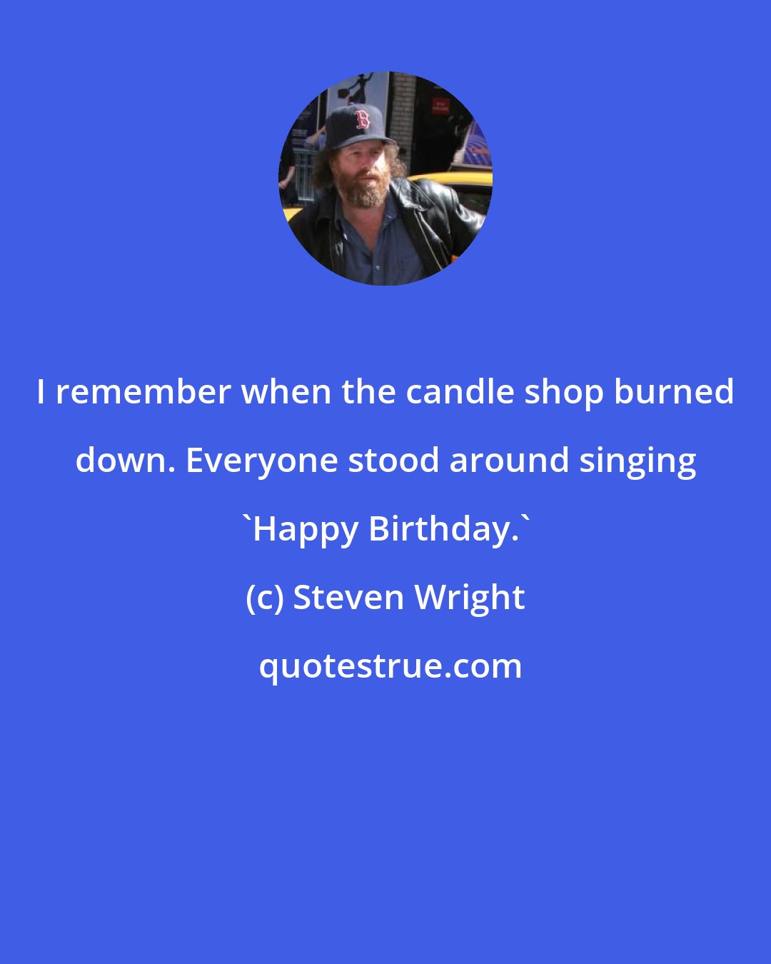 Steven Wright: I remember when the candle shop burned down. Everyone stood around singing 'Happy Birthday.'