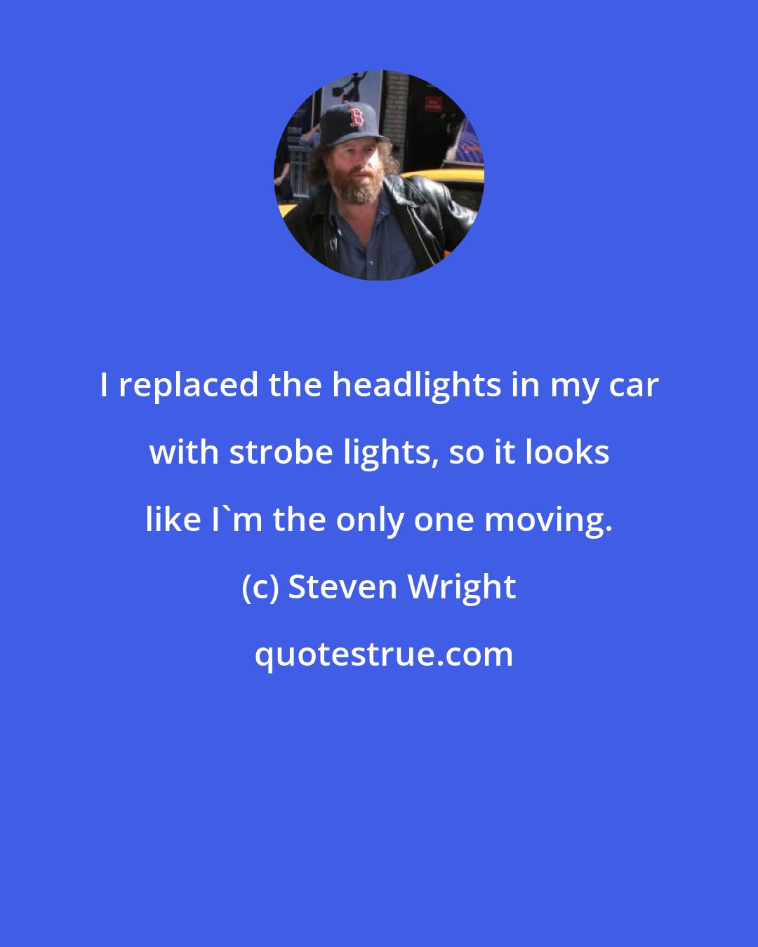 Steven Wright: I replaced the headlights in my car with strobe lights, so it looks like I'm the only one moving.