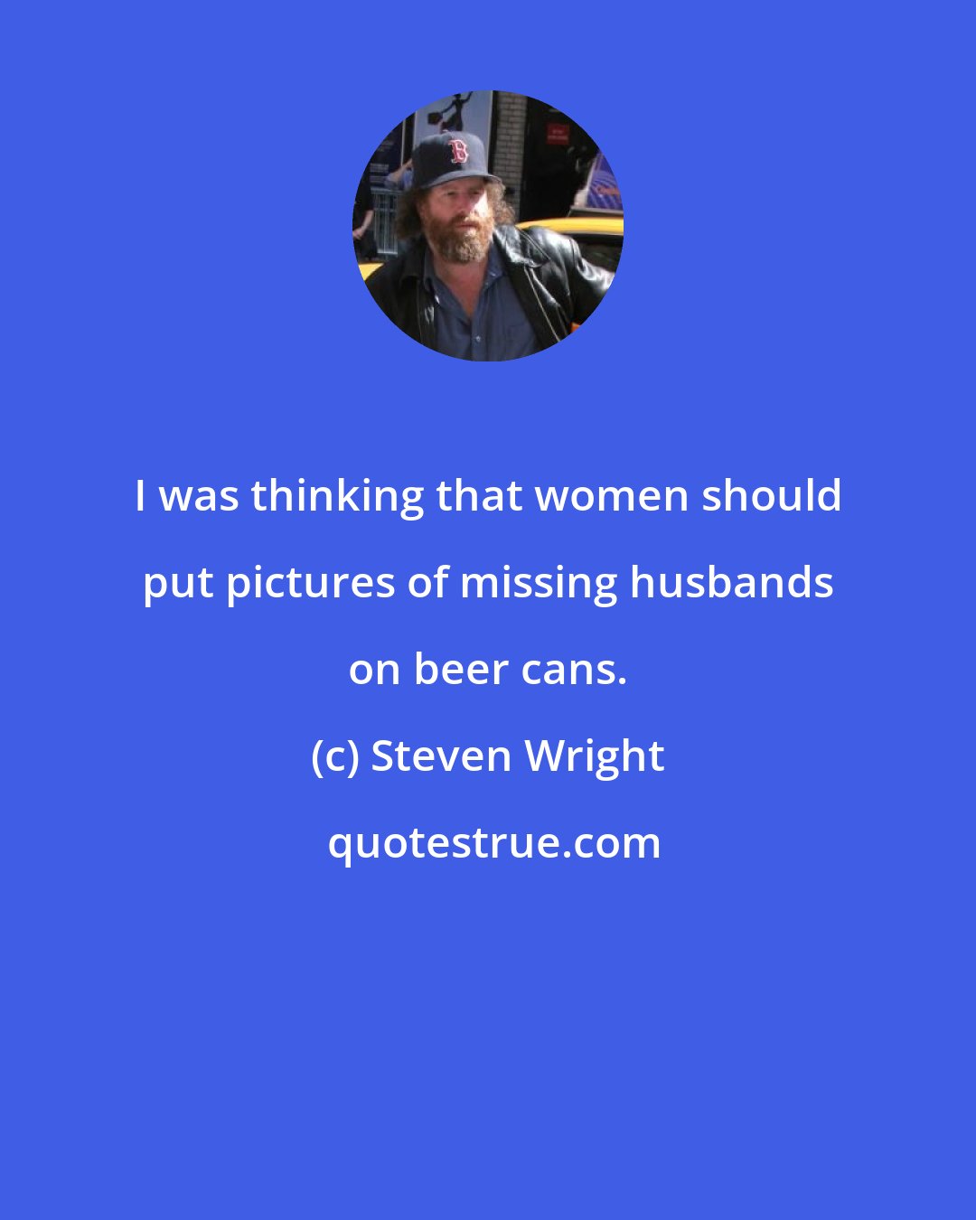 Steven Wright: I was thinking that women should put pictures of missing husbands on beer cans.