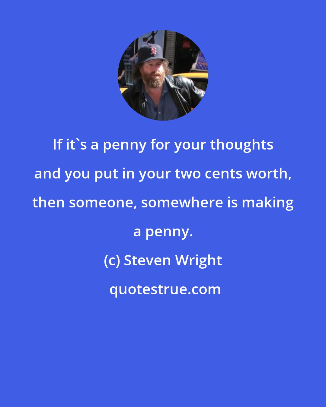 Steven Wright: If it's a penny for your thoughts and you put in your two cents worth, then someone, somewhere is making a penny.