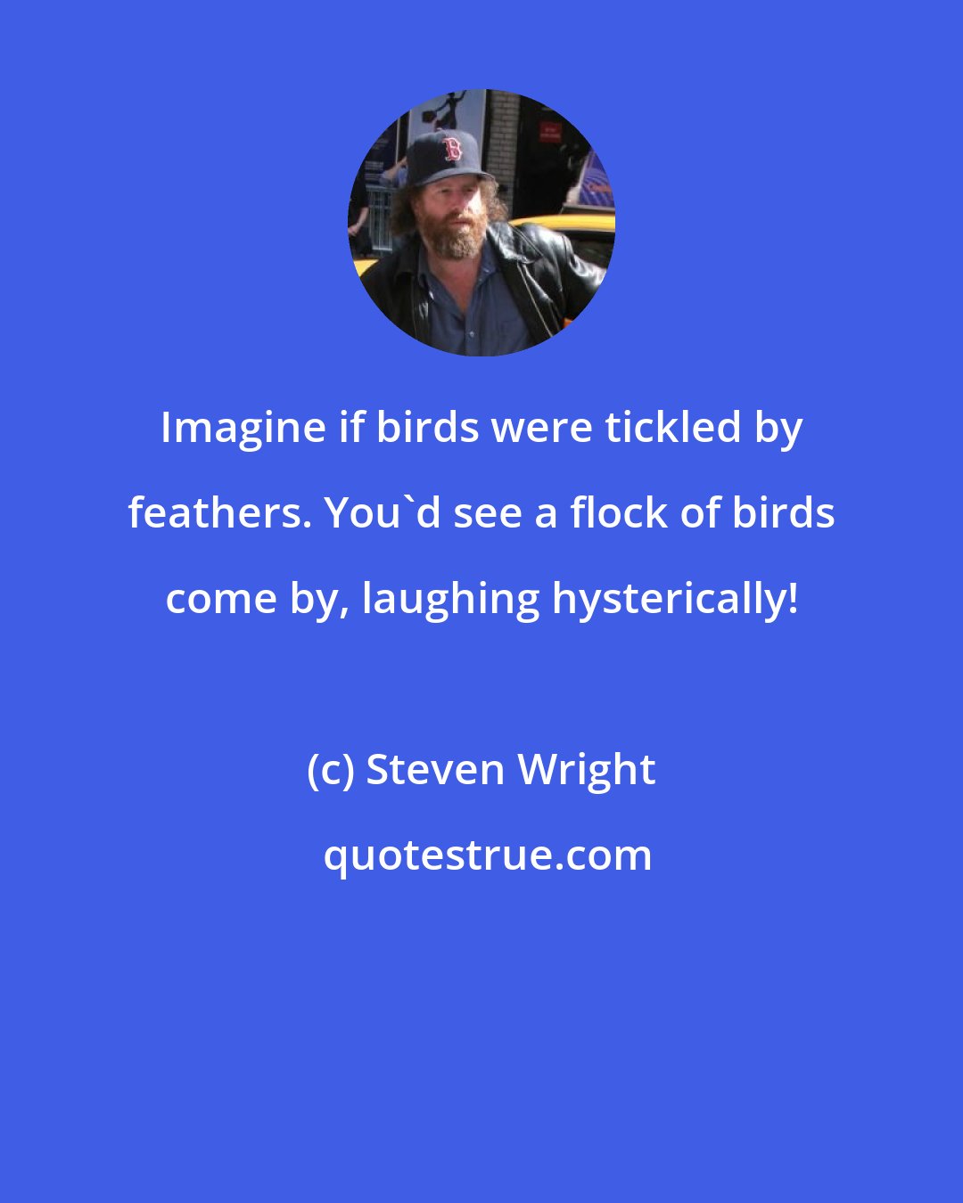 Steven Wright: Imagine if birds were tickled by feathers. You'd see a flock of birds come by, laughing hysterically!