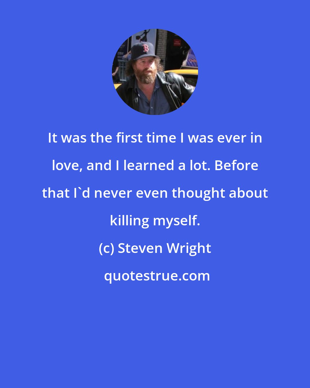 Steven Wright: It was the first time I was ever in love, and I learned a lot. Before that I'd never even thought about killing myself.