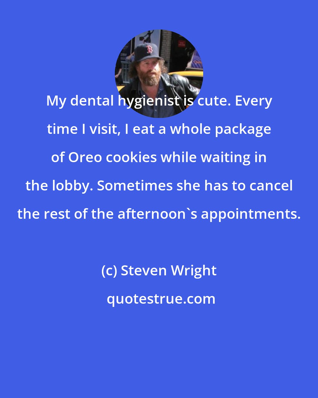 Steven Wright: My dental hygienist is cute. Every time I visit, I eat a whole package of Oreo cookies while waiting in the lobby. Sometimes she has to cancel the rest of the afternoon's appointments.