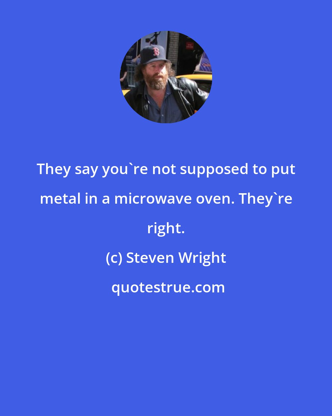 Steven Wright: They say you're not supposed to put metal in a microwave oven. They're right.