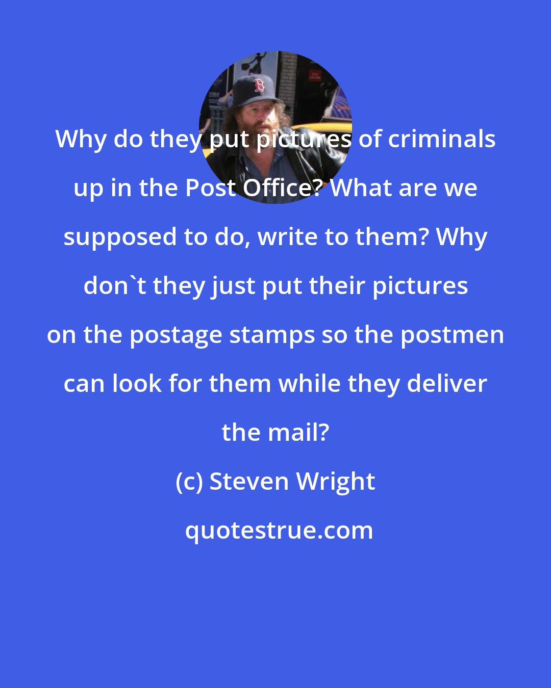 Steven Wright: Why do they put pictures of criminals up in the Post Office? What are we supposed to do, write to them? Why don't they just put their pictures on the postage stamps so the postmen can look for them while they deliver the mail?