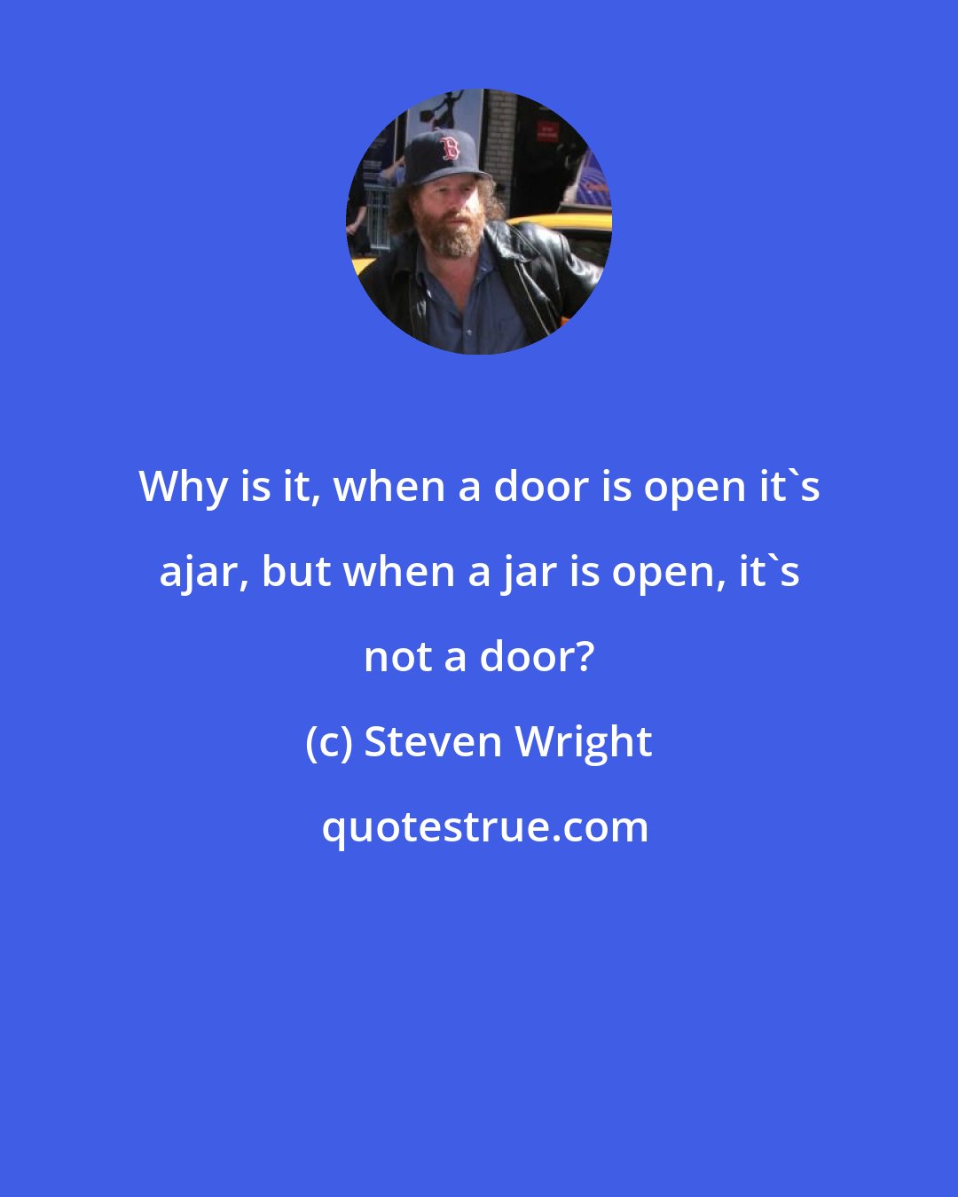 Steven Wright: Why is it, when a door is open it's ajar, but when a jar is open, it's not a door?