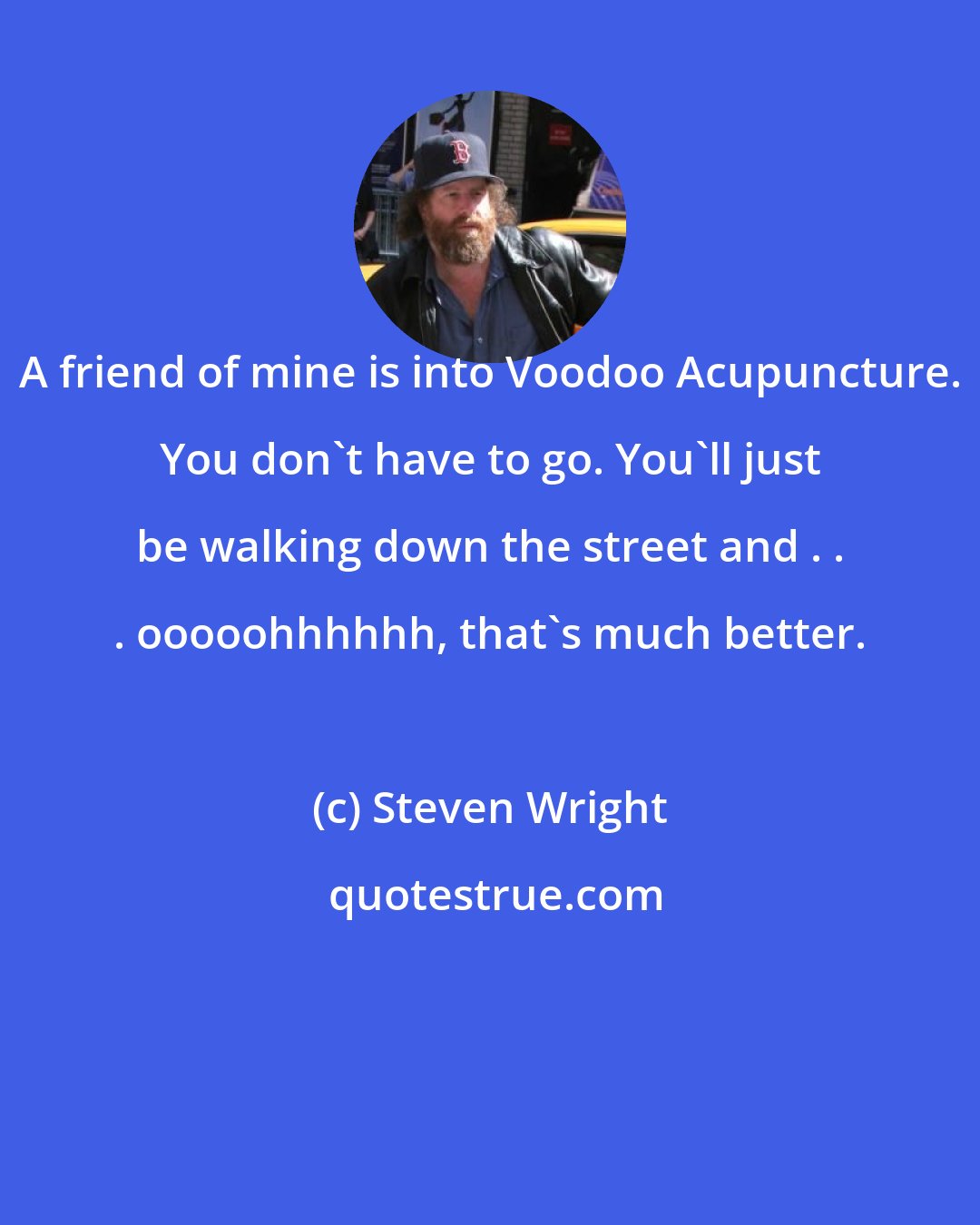 Steven Wright: A friend of mine is into Voodoo Acupuncture. You don't have to go. You'll just be walking down the street and . . . ooooohhhhhh, that's much better.