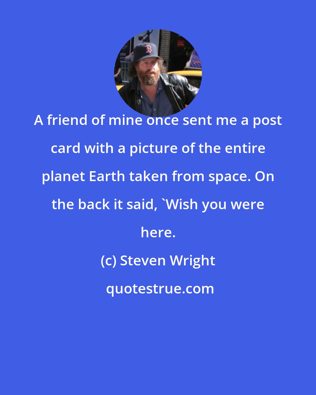 Steven Wright: A friend of mine once sent me a post card with a picture of the entire planet Earth taken from space. On the back it said, 'Wish you were here.