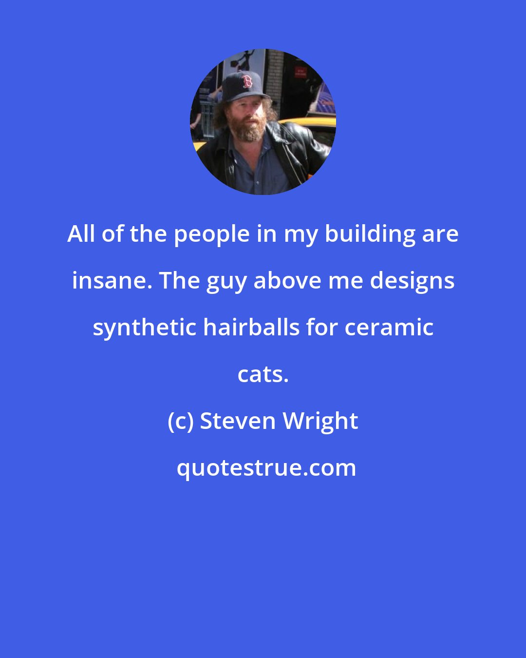 Steven Wright: All of the people in my building are insane. The guy above me designs synthetic hairballs for ceramic cats.