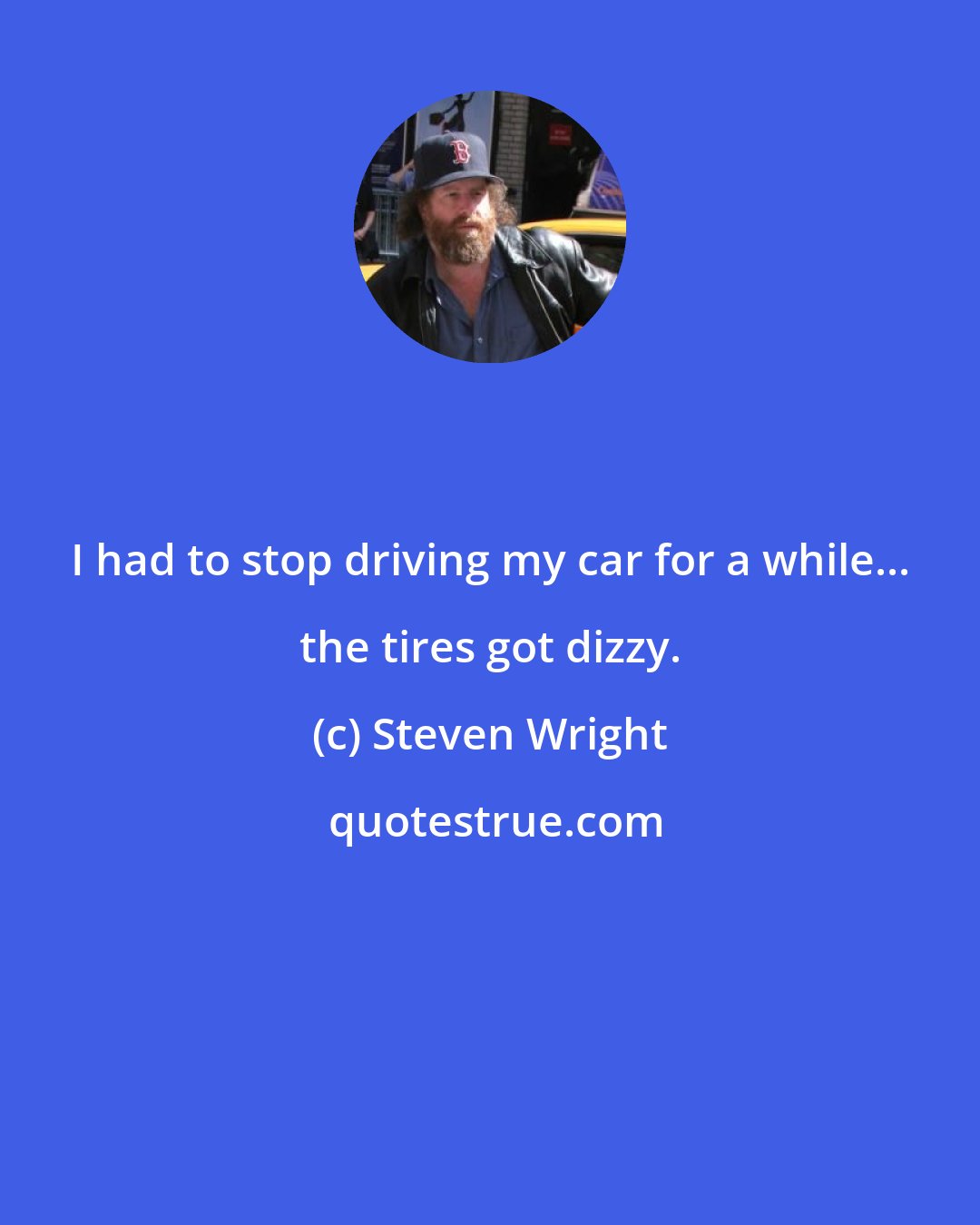 Steven Wright: I had to stop driving my car for a while... the tires got dizzy.