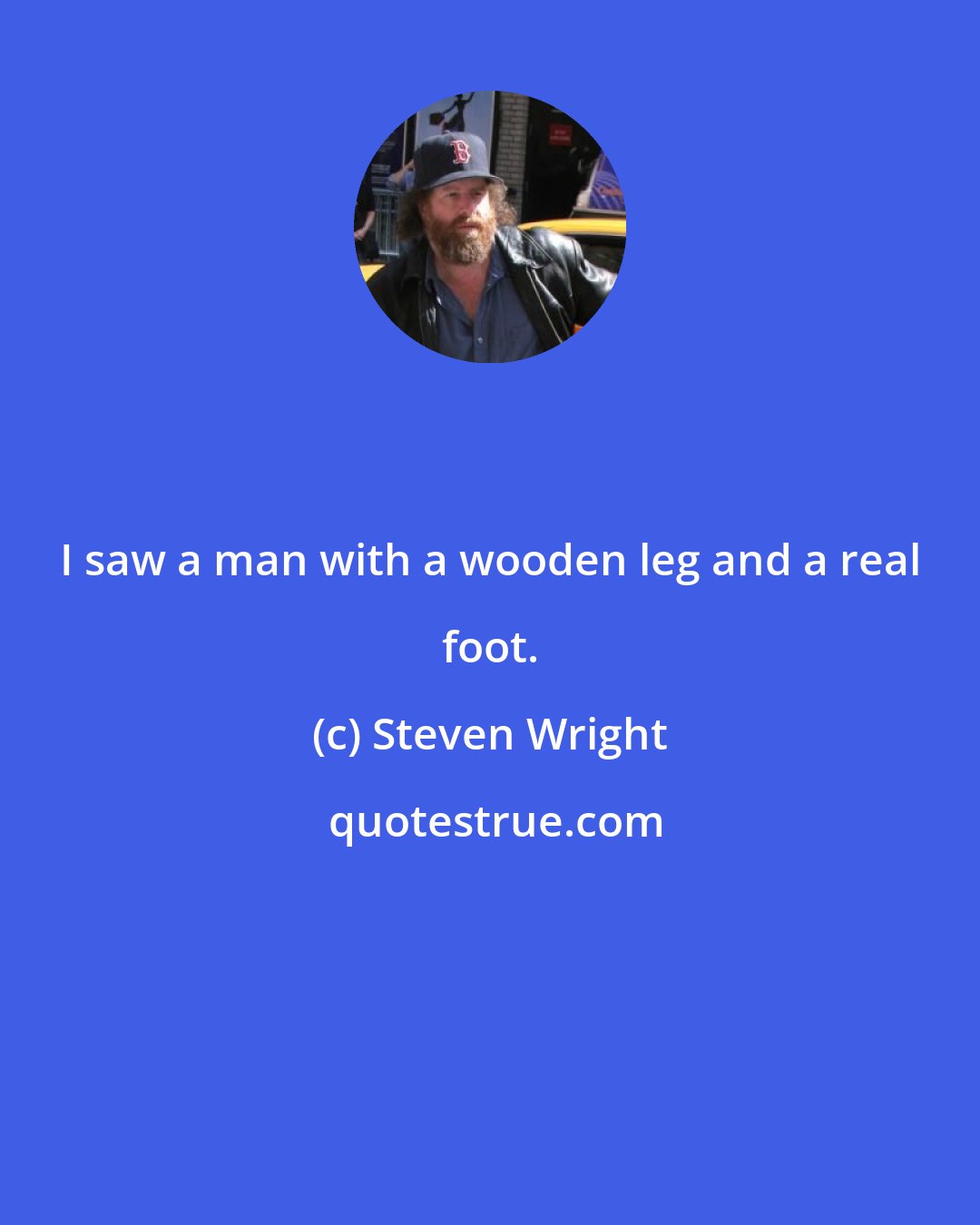 Steven Wright: I saw a man with a wooden leg and a real foot.