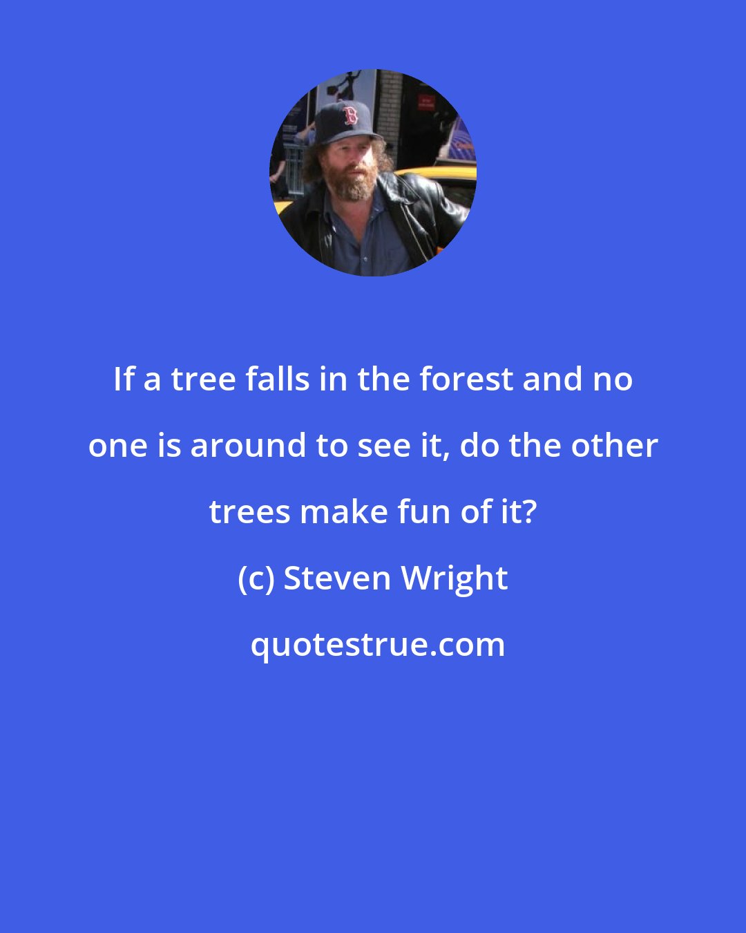 Steven Wright: If a tree falls in the forest and no one is around to see it, do the other trees make fun of it?