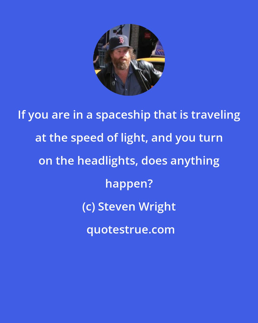 Steven Wright: If you are in a spaceship that is traveling at the speed of light, and you turn on the headlights, does anything happen?