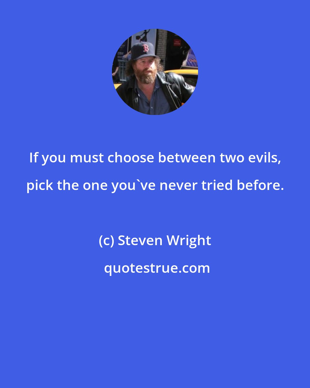 Steven Wright: If you must choose between two evils, pick the one you've never tried before.