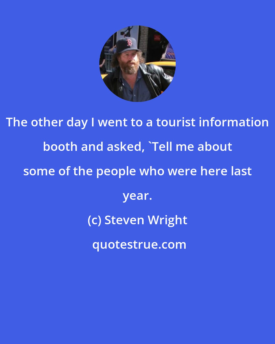 Steven Wright: The other day I went to a tourist information booth and asked, 'Tell me about some of the people who were here last year.