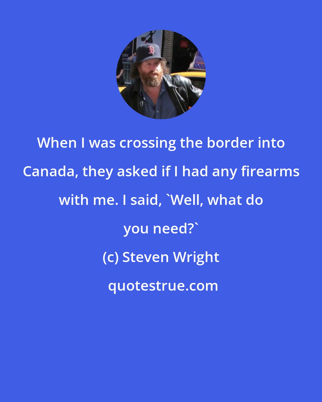 Steven Wright: When I was crossing the border into Canada, they asked if I had any firearms with me. I said, 'Well, what do you need?'