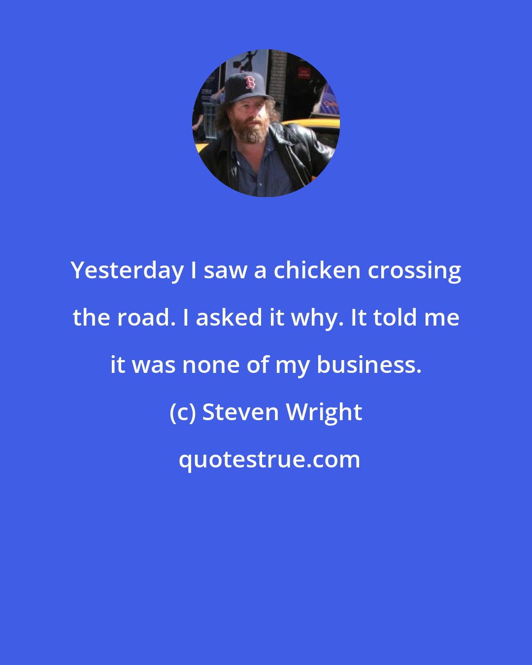 Steven Wright: Yesterday I saw a chicken crossing the road. I asked it why. It told me it was none of my business.