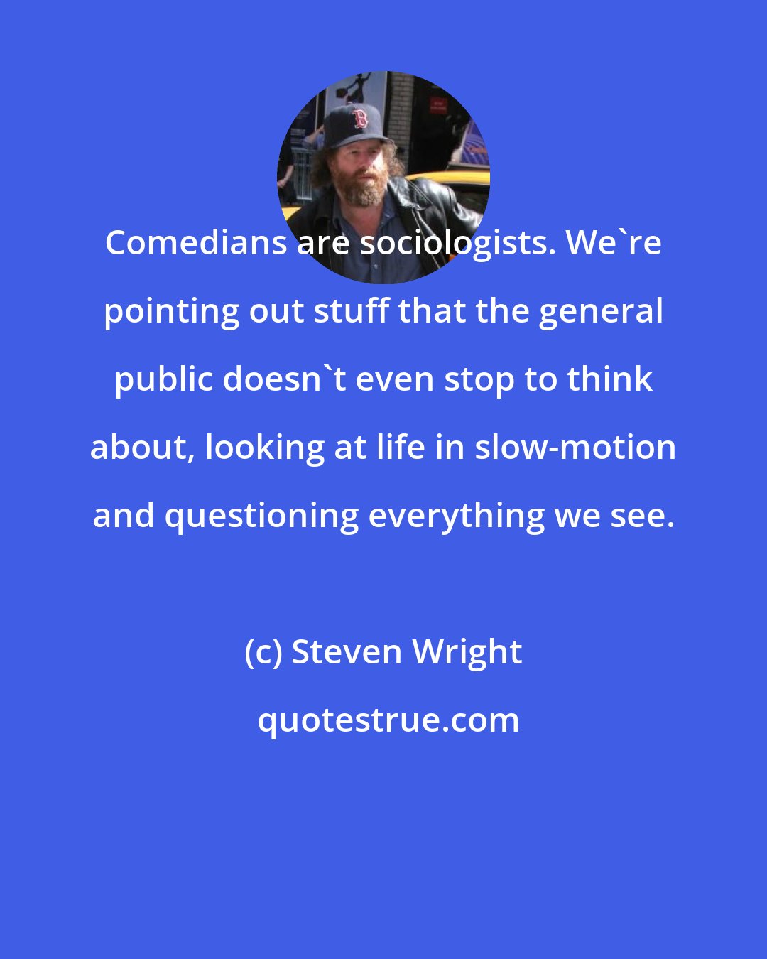 Steven Wright: Comedians are sociologists. We're pointing out stuff that the general public doesn't even stop to think about, looking at life in slow-motion and questioning everything we see.