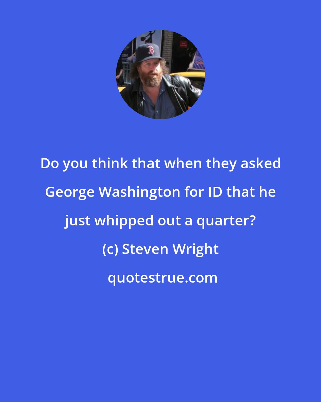 Steven Wright: Do you think that when they asked George Washington for ID that he just whipped out a quarter?