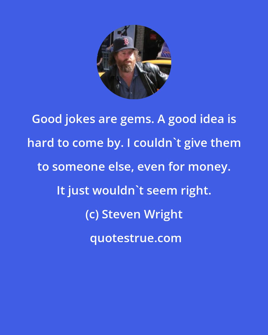 Steven Wright: Good jokes are gems. A good idea is hard to come by. I couldn't give them to someone else, even for money. It just wouldn't seem right.