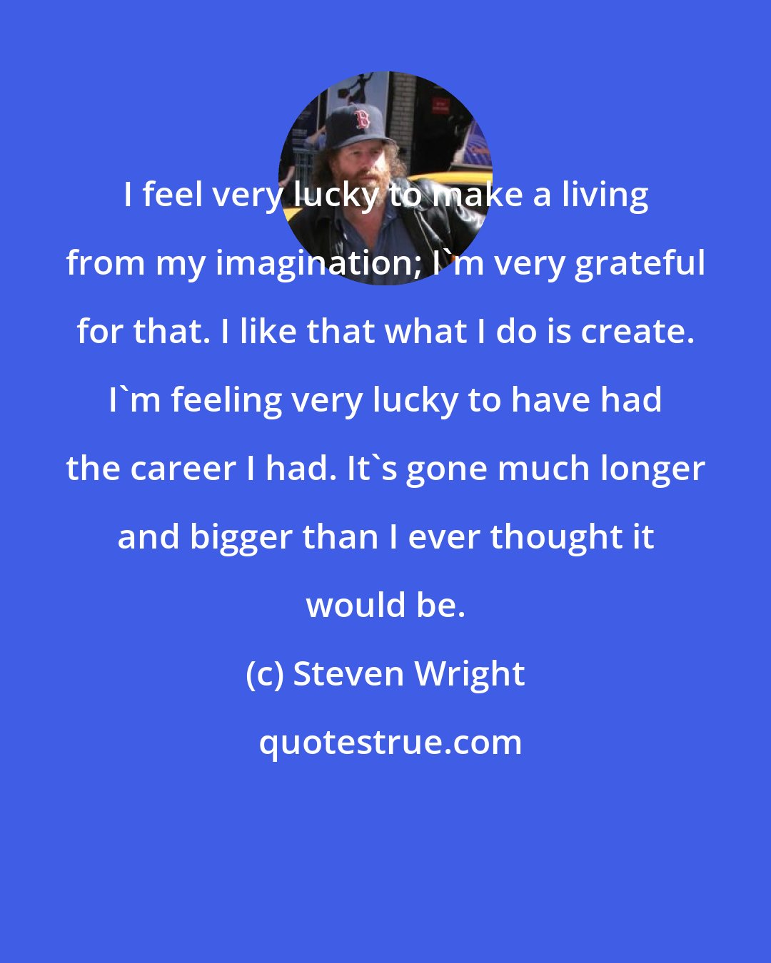 Steven Wright: I feel very lucky to make a living from my imagination; I'm very grateful for that. I like that what I do is create. I'm feeling very lucky to have had the career I had. It's gone much longer and bigger than I ever thought it would be.