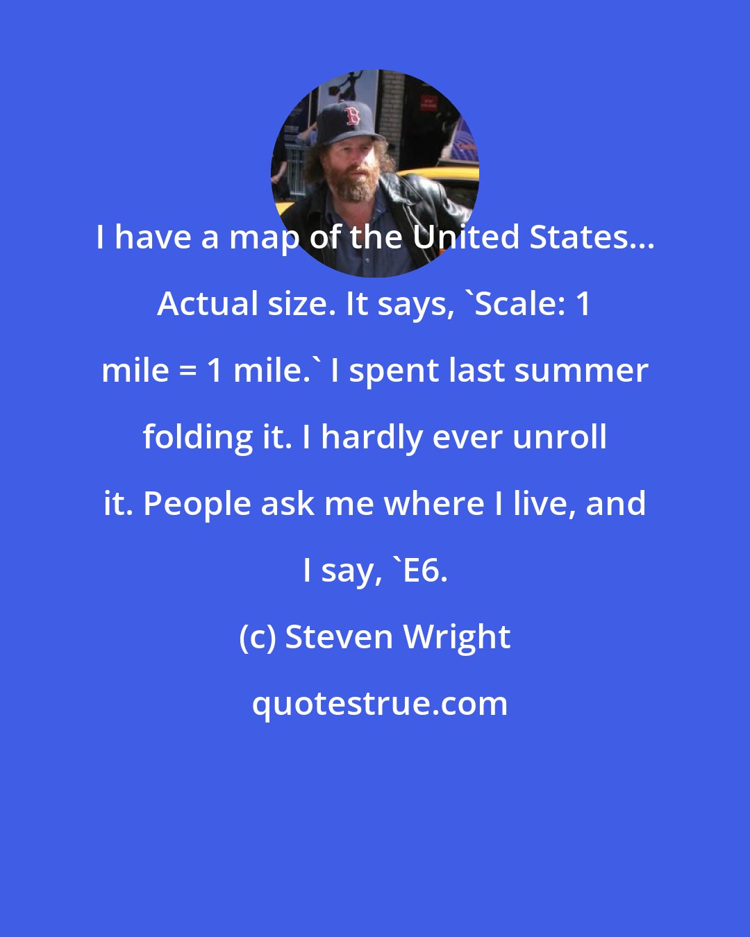 Steven Wright: I have a map of the United States... Actual size. It says, 'Scale: 1 mile = 1 mile.' I spent last summer folding it. I hardly ever unroll it. People ask me where I live, and I say, 'E6.