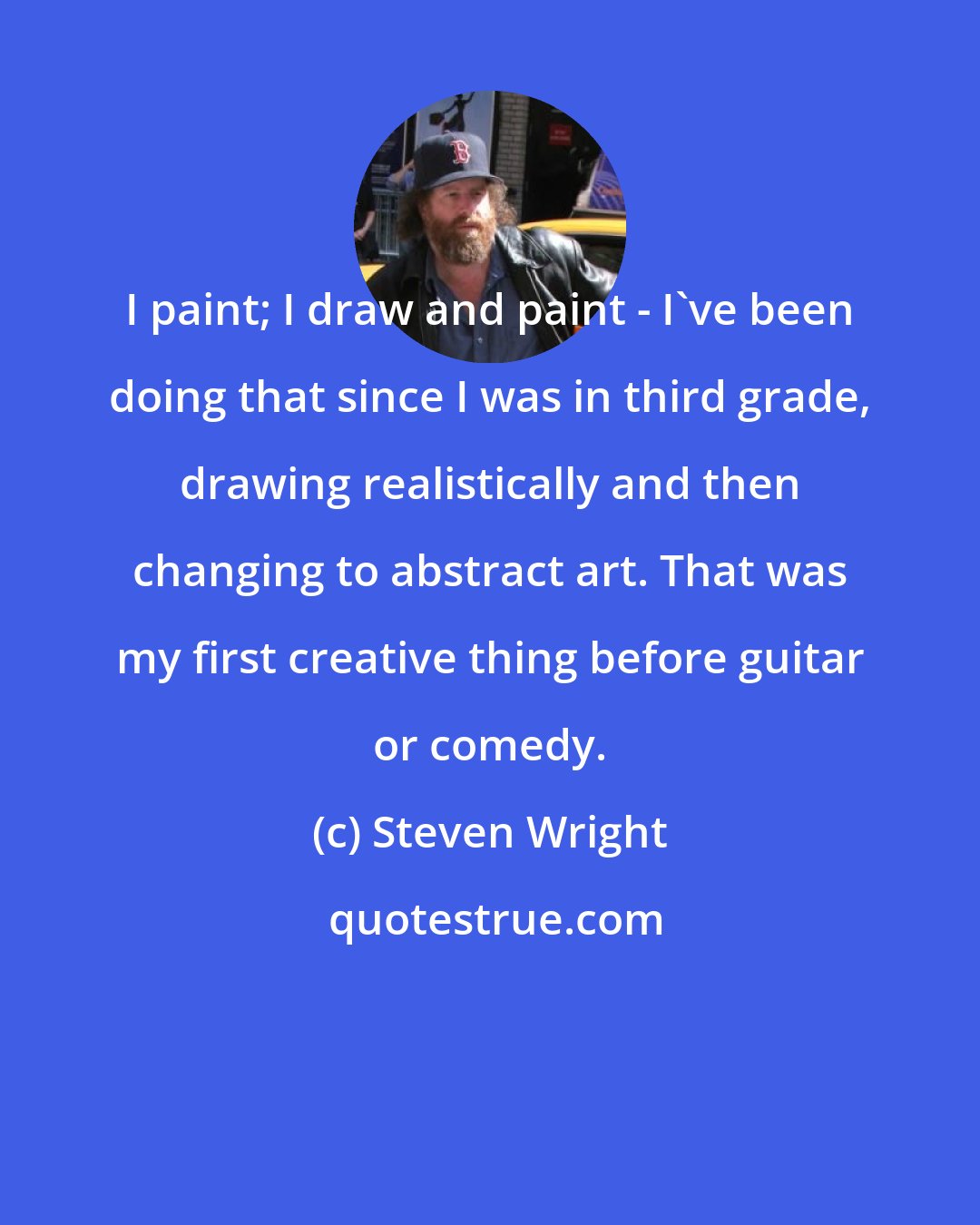 Steven Wright: I paint; I draw and paint - I've been doing that since I was in third grade, drawing realistically and then changing to abstract art. That was my first creative thing before guitar or comedy.