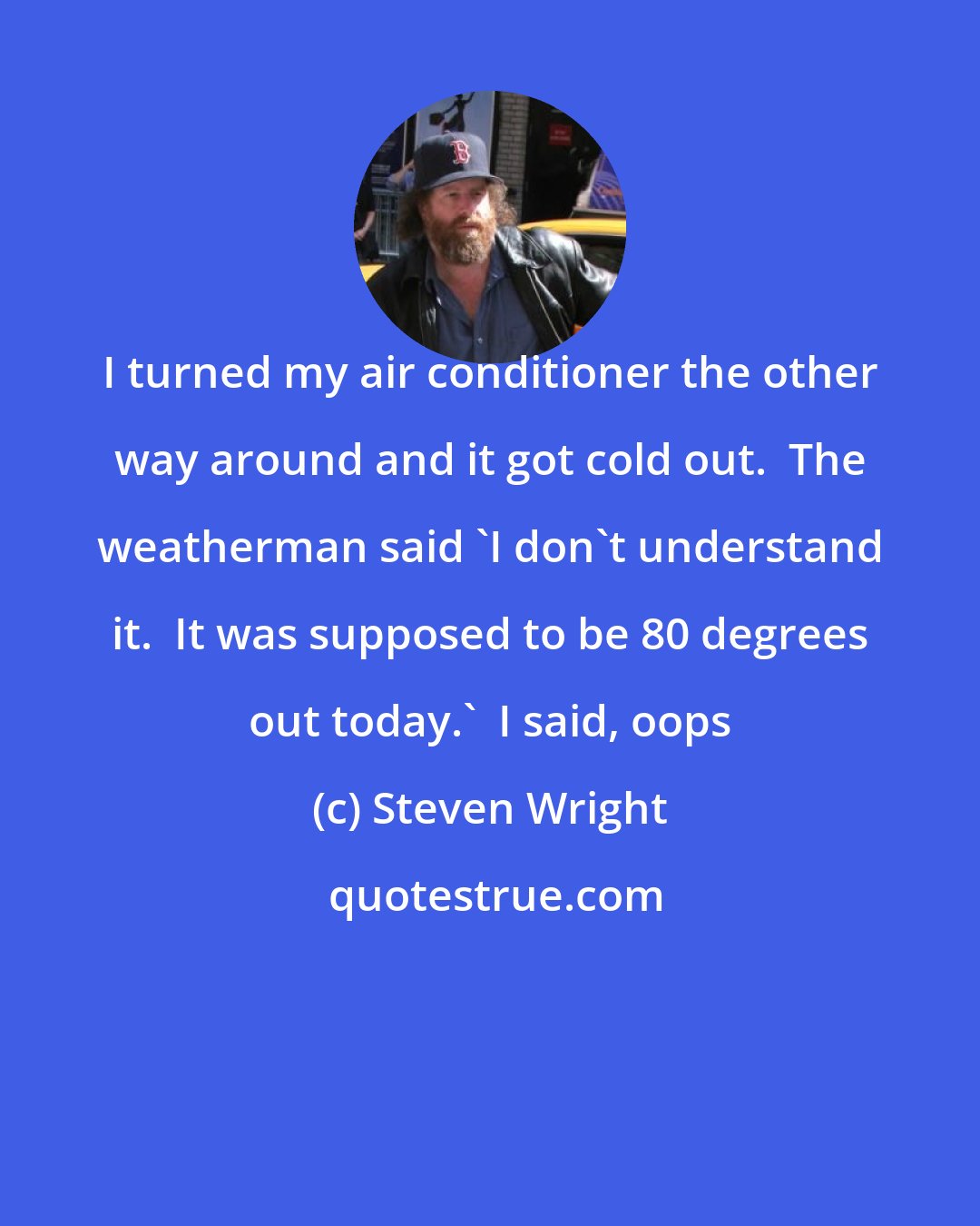 Steven Wright: I turned my air conditioner the other way around and it got cold out.  The weatherman said 'I don't understand it.  It was supposed to be 80 degrees out today.'  I said, oops