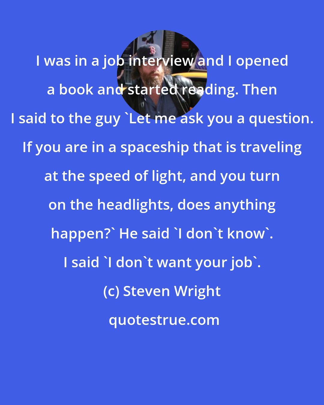 Steven Wright: I was in a job interview and I opened a book and started reading. Then I said to the guy 'Let me ask you a question. If you are in a spaceship that is traveling at the speed of light, and you turn on the headlights, does anything happen?' He said 'I don't know'. I said 'I don't want your job'.