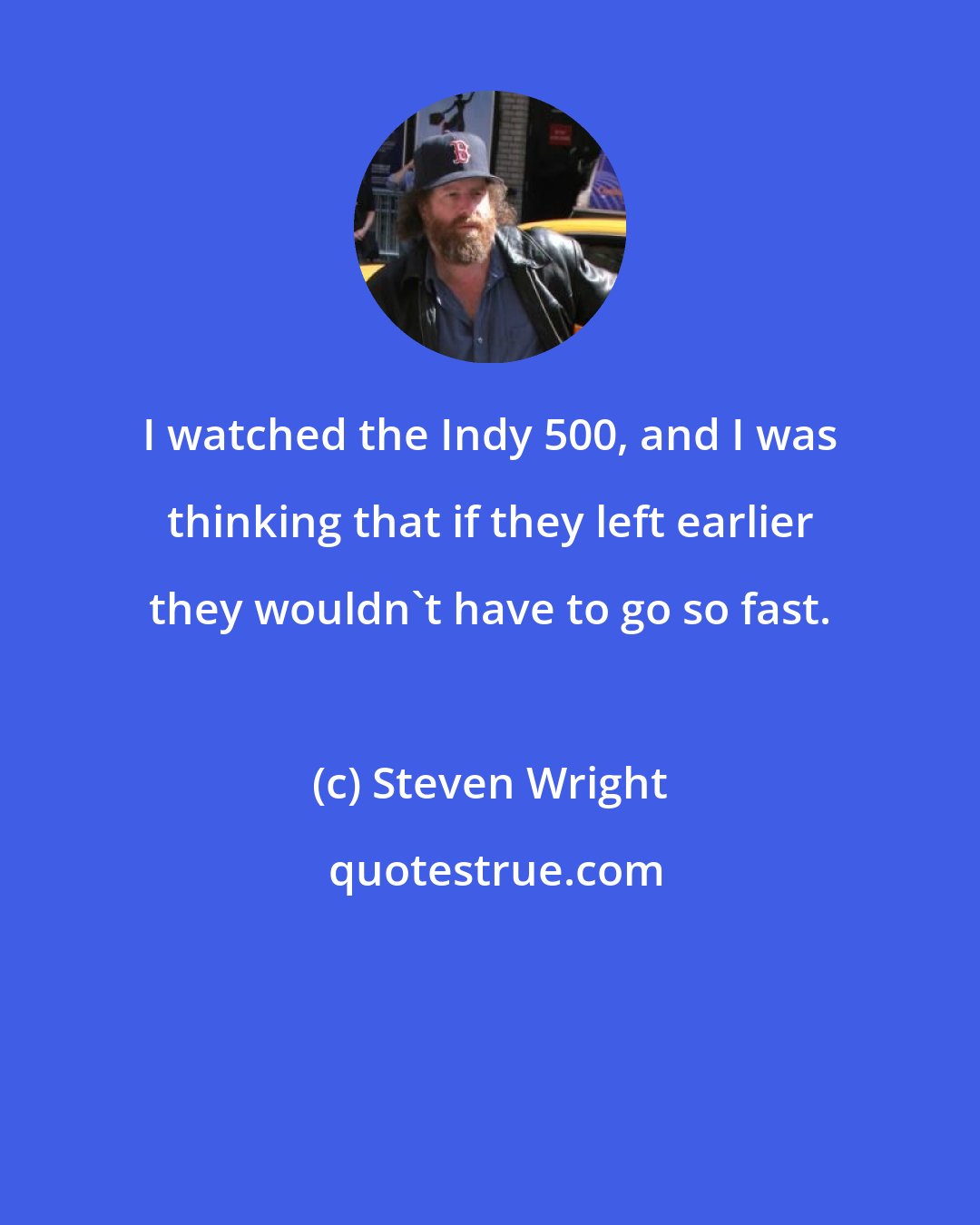 Steven Wright: I watched the Indy 500, and I was thinking that if they left earlier they wouldn't have to go so fast.