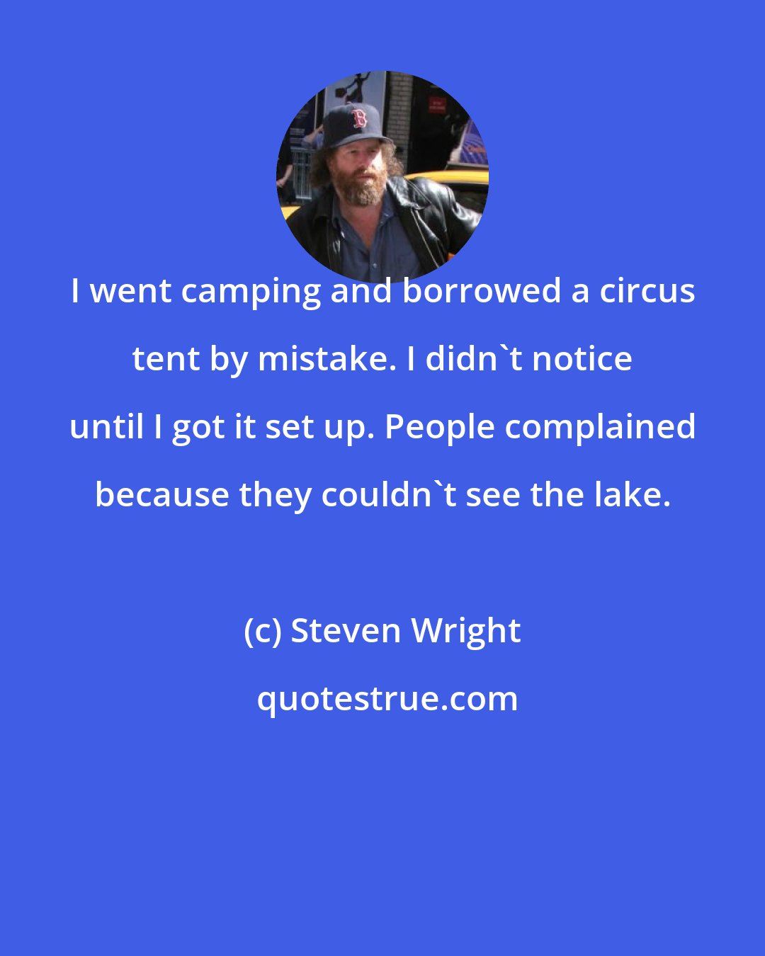 Steven Wright: I went camping and borrowed a circus tent by mistake. I didn't notice until I got it set up. People complained because they couldn't see the lake.