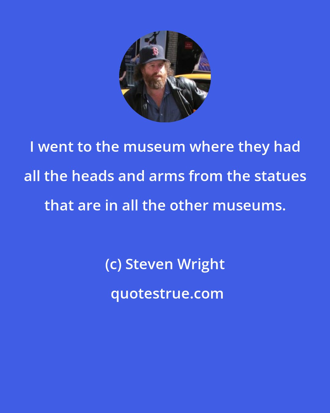 Steven Wright: I went to the museum where they had all the heads and arms from the statues that are in all the other museums.