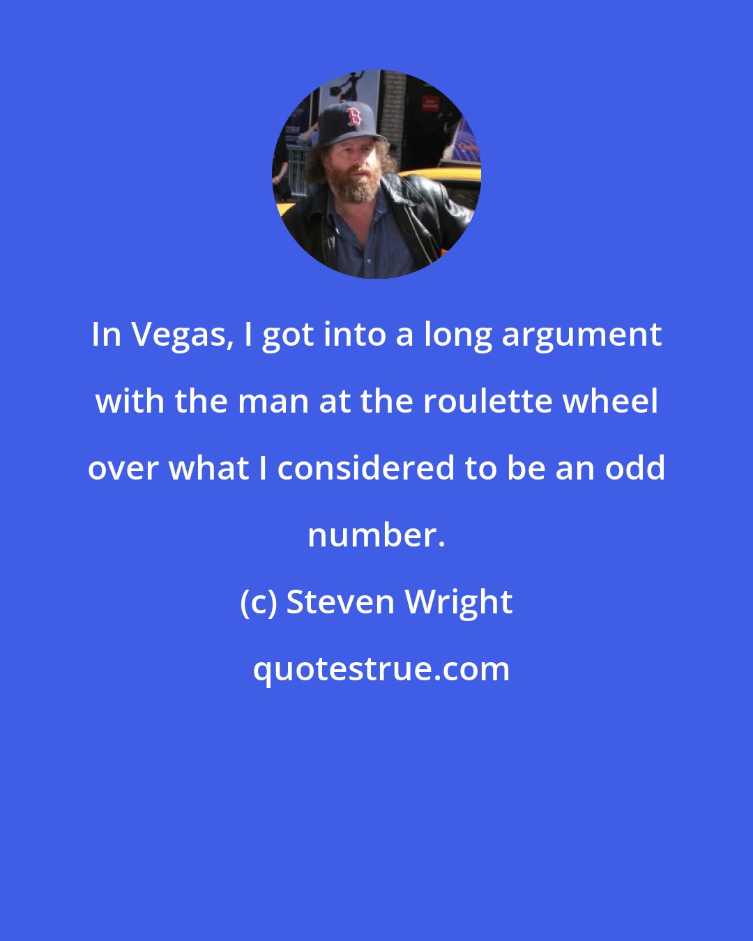 Steven Wright: In Vegas, I got into a long argument with the man at the roulette wheel over what I considered to be an odd number.