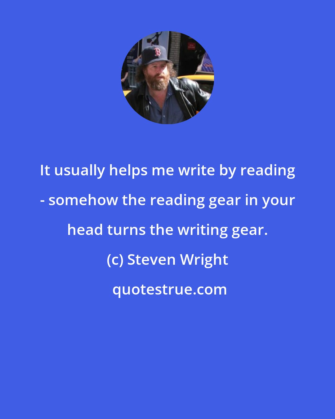 Steven Wright: It usually helps me write by reading - somehow the reading gear in your head turns the writing gear.