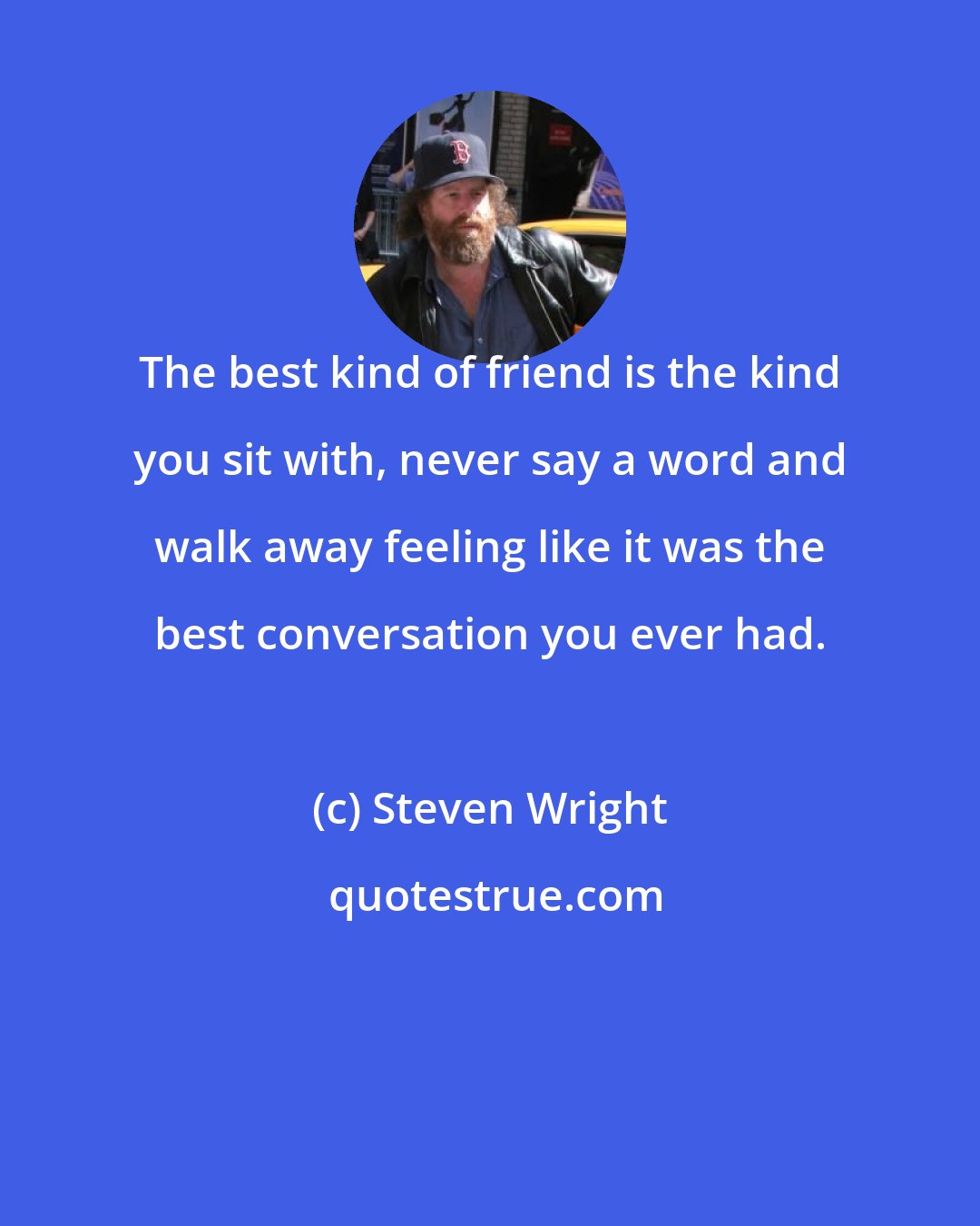 Steven Wright: The best kind of friend is the kind you sit with, never say a word and walk away feeling like it was the best conversation you ever had.